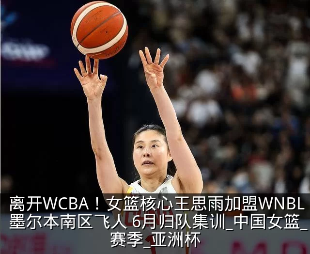 离开WCBA！女篮核心王思雨加盟WNBL墨尔本南区飞人 6月归队集训_中国女篮_赛季_亚洲杯